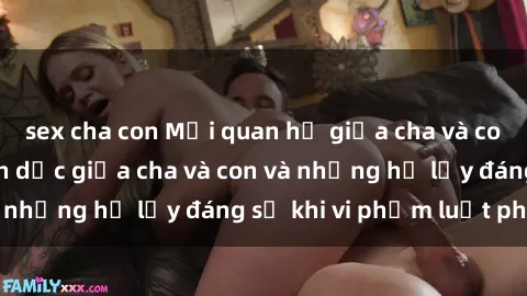 sex cha con Mối quan hệ giữa cha và con: Sự thật về tình dục giữa cha và con và những hệ lụy đáng sợ khi vi phạm luật pháp.