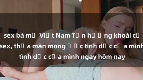 sex bà mẹ Việt Nam Tận hưởng khoái cảm với gái xinh sex, thỏa mãn mong ước tình dục của mình ngay hôm nay