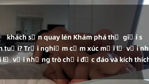 khách sạn quay lén Khám phá thế giới sex trực tuyến: Hơn tuổi? Trải nghiệm cảm xúc mới lạ với những trò chơi độc đáo và kích thích người lớn