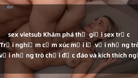 sex vietsub Khám phá thế giới sex trực tuyến: Hơn tuổi? Trải nghiệm cảm xúc mới lạ với những trò chơi độc đáo và kích thích người lớn