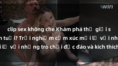 clip sex không che Khám phá thế giới sex trực tuyến: Hơn tuổi? Trải nghiệm cảm xúc mới lạ với những trò chơi độc đáo và kích thích người lớn