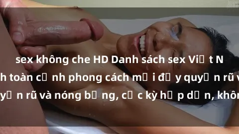 sex không che HD Danh sách sex Việt Nam không che - Ảnh toàn cảnh phong cách mới đầy quyến rũ và nóng bỏng, cực kỳ hấp dẫn, không thể bỏ qua!