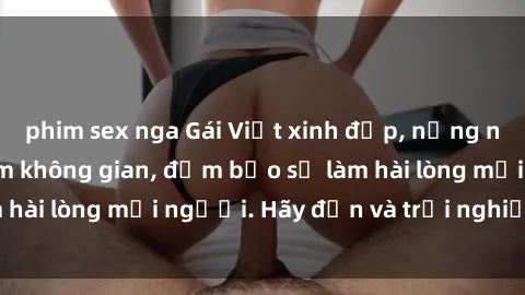 phim sex nga Gái Việt xinh đẹp, nồng nàn làm tình say đắm không gian, đảm bảo sẽ làm hài lòng mọi người. Hãy đến và trải nghiệm ngay!
