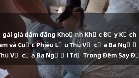 gái già dâm đãng Khoảnh Khắc Đầy Kịch Tính: Sex  Việt Nam và Cuộc Phiêu Lưu Thú Vị của Ba Người Trẻ Trong Đêm Say Đắm