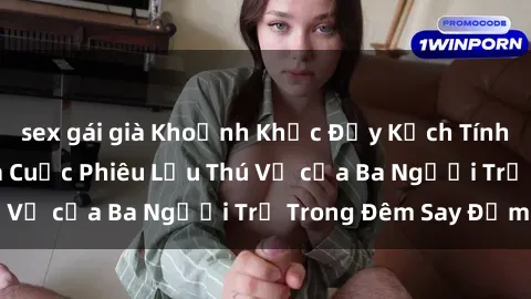 sex gái già Khoảnh Khắc Đầy Kịch Tính: Sex  Việt Nam và Cuộc Phiêu Lưu Thú Vị của Ba Người Trẻ Trong Đêm Say Đắm