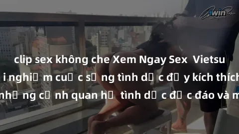 clip sex không che Xem Ngay Sex  Vietsub Full HD - Cùng trải nghiệm cuộc sống tình dục đầy kích thích với những cảnh quan hệ tình dục độc đáo và mãnh liệt trong bộ phim này!
