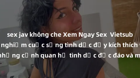 sex jav không che Xem Ngay Sex  Vietsub Full HD - Cùng trải nghiệm cuộc sống tình dục đầy kích thích với những cảnh quan hệ tình dục độc đáo và mãnh liệt trong bộ phim này!