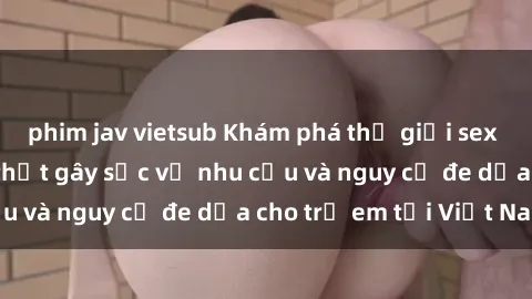 phim jav vietsub Khám phá thế giới sex loli Việt Nam: Sự thật gây sốc về nhu cầu và nguy cơ đe dọa cho trẻ em tại Việt Nam