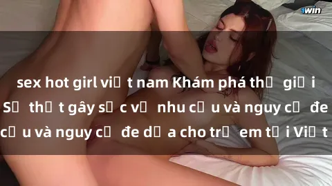 sex hot girl việt nam Khám phá thế giới sex loli Việt Nam: Sự thật gây sốc về nhu cầu và nguy cơ đe dọa cho trẻ em tại Việt Nam