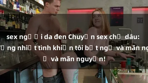sex người da đen Chuyện sex chị dâu: hành động nhiệt tình khiến tôi bất ngờ và mãn nguyện!