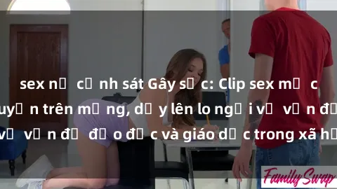 sex nữ cảnh sát Gây sốc: Clip sex mẹ con Việt Nam lan truyền trên mạng, dấy lên lo ngại về vấn đề đạo đức và giáo dục trong xã hội hiện nay.
