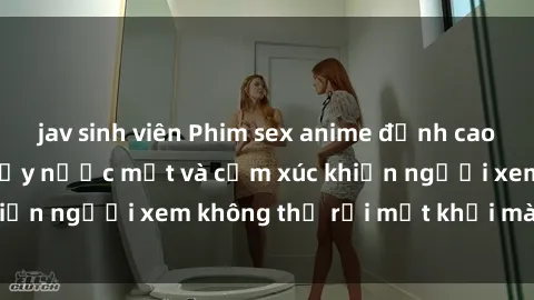 jav sinh viên Phim sex anime đỉnh cao: Những tác phẩm đầy nước mắt và cảm xúc khiến người xem không thể rời mắt khỏi màn hình
