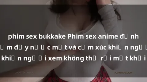 phim sex bukkake Phim sex anime đỉnh cao: Những tác phẩm đầy nước mắt và cảm xúc khiến người xem không thể rời mắt khỏi màn hình