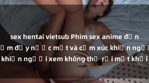 sex hentai vietsub Phim sex anime đỉnh cao: Những tác phẩm đầy nước mắt và cảm xúc khiến người xem không thể rời mắt khỏi màn hình