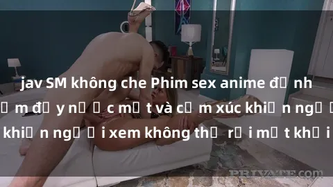 jav SM không che Phim sex anime đỉnh cao: Những tác phẩm đầy nước mắt và cảm xúc khiến người xem không thể rời mắt khỏi màn hình